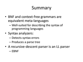 Summary 
•BNF and context-free grammars are equivalent meta-languages 
–Well-suited for describing the syntax of programming languages 
•Syntax analyzers: 
–Detects syntax errors 
–Produces a parse tree 
•A recursive-descent parser is an LL parser 
–EBNF 