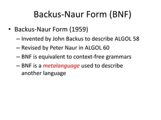 Backus-Naur Form (BNF) 
•Backus-Naur Form (1959) 
–Invented by John Backus to describe ALGOL 58 
–Revised by Peter Naur in ALGOL 60 
–BNF is equivalent to context-free grammars 
–BNF is a metalanguage used to describe another language  