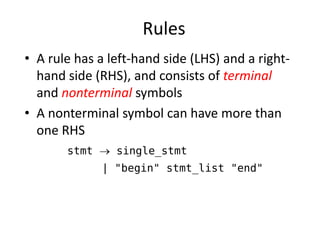 Rules 
•A rule has a left-hand side (LHS) and a right- hand side (RHS), and consists of terminal and nonterminal symbols 
•A nonterminal symbol can have more than one RHS 
stmt  single_stmt 
| "begin" stmt_list "end"  