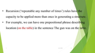 • Recursion (‘repeatable any number of times’) rules have the
capacity to be applied more than once in generating a structure.
• For example, we can have one prepositional phrase describing
location (on the table) in the sentence The gun was on the table.
1 6/21/2015 14
 