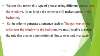 • We can also repeat this type of phrase, using different words (near
the window), for as long a the sentence still makes sense (in the
bedroom).
• So, in order to generate a sentence such as The gun was on the
table near the window in the bedroom, we must be able to repeat
the rule that creates a prepositional phrase over and over again.
1 6/21/2015 15
 