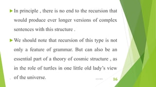  In principle , there is no end to the recursion that
would produce ever longer versions of complex
sentences with this structure .
 We should note that recursion of this type is not
only a feature of grammar. But can also be an
essential part of a theory of cosmic structure , as
in the role of turtles in one little old lady’s view
of the universe.1 6/21/2015
16
 
