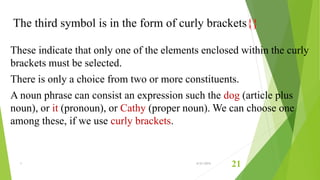 The third symbol is in the form of curly brackets{}
These indicate that only one of the elements enclosed within the curly
brackets must be selected.
There is only a choice from two or more constituents.
A noun phrase can consist an expression such the dog (article plus
noun), or it (pronoun), or Cathy (proper noun). We can choose one
among these, if we use curly brackets.
1 6/21/2015
21
 