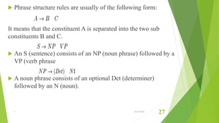  Phrase structure rules are usually of the following form:
It means that the constituent A is separated into the two sub
constituents B and C.
 An S (sentence) consists of an NP (noun phrase) followed by a
VP (verb phrase
 A noun phrase consists of an optional Det (determiner)
followed by an N (noun).
1 6/21/2015
27
 