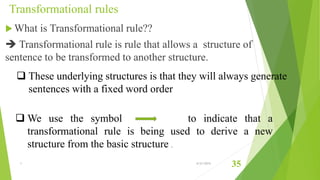 Transformational rules
 What is Transformational rule??
 Transformational rule is rule that allows a structure of
sentence to be transformed to another structure.
 These underlying structures is that they will always generate
sentences with a fixed word order
 We use the symbol to indicate that a
transformational rule is being used to derive a new
structure from the basic structure .
1 6/21/2015
35
 