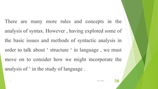 There are many more rules and concepts in the
analysis of syntax. However , having explored some of
the basic issues and methods of syntactic analysis in
order to talk about ‘ structure ‘ in language , we must
move on to consider how we might incorporate the
analysis of ‘ in the study of language .
1 6/21/2015
38
 