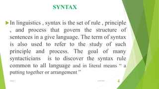 SYNTAX
In linguistics , syntax is the set of rule , principle
, and process that govern the structure of
sentences in a give language. The term of syntax
is also used to refer to the study of such
principle and process. The goal of many
syntacticians is to discover the syntax rule
common to all language and in literal means “ a
putting together or arrangement ”
Group 3 6/29/2015
4
 