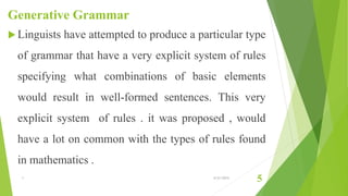 Generative Grammar
 Linguists have attempted to produce a particular type
of grammar that have a very explicit system of rules
specifying what combinations of basic elements
would result in well-formed sentences. This very
explicit system of rules . it was proposed , would
have a lot on common with the types of rules found
in mathematics .
1 6/21/2015
5
 