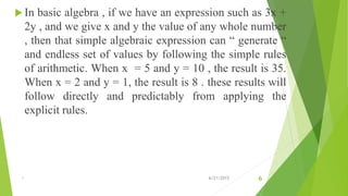  In basic algebra , if we have an expression such as 3x +
2y , and we give x and y the value of any whole number
, then that simple algebraic expression can “ generate “
and endless set of values by following the simple rules
of arithmetic. When x = 5 and y = 10 , the result is 35.
When x = 2 and y = 1, the result is 8 . these results will
follow directly and predictably from applying the
explicit rules.
1 6/21/2015 6
 