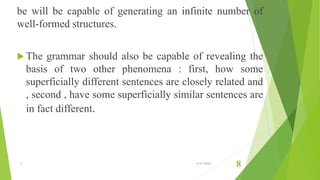 be will be capable of generating an infinite number of
well-formed structures.
 The grammar should also be capable of revealing the
basis of two other phenomena : first, how some
superficially different sentences are closely related and
, second , have some superficially similar sentences are
in fact different.
1 6/21/2015
8
 