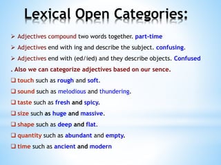  Adjectives compound two words together. part-time
 Adjectives end with ing and describe the subject. confusing.
 Adjectives end with (ed/ied) and they describe objects. Confused
. Also we can categorize adjectives based on our sence.
 touch such as rough and soft.
 sound such as melodious and thundering.
 taste such as fresh and spicy.
 size such as huge and massive.
 shape such as deep and flat.
 quantity such as abundant and empty.
 time such as ancient and modern
Lexical Open Categories:
 