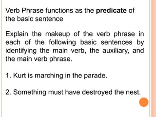 Verb Phrase functions as the predicate of
the basic sentence
Explain the makeup of the verb phrase in
each of the following basic sentences by
identifying the main verb, the auxiliary, and
the main verb phrase.
1. Kurt is marching in the parade.
2. Something must have destroyed the nest.
 