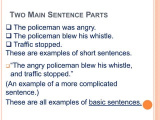 TWO MAIN SENTENCE PARTS
“The angry policeman blew his whistle,
and traffic stopped.”
(An example of a more complicated
sentence.)
These are all examples of basic sentences.
 The policeman was angry.
 The policeman blew his whistle.
 Traffic stopped.
These are examples of short sentences.
 