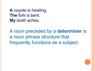 A coyote is howling.
The fork is bent.
My tooth aches.
A noun preceded by a determiner is
a noun phrase structure that
frequently functions as a subject.
 