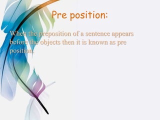 Pre position:
When the preposition of a sentence appears
before the objects then it is known as pre
position.
 