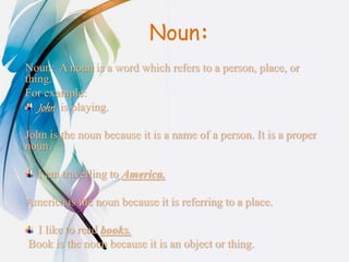 Noun:
Noun: A noun is a word which refers to a person, place, or
thing.
For example:
John is playing.
John is the noun because it is a name of a person. It is a proper
noun.
I am travelling to America.
America is the noun because it is referring to a place.
I like to read books.
Book is the noun because it is an object or thing.
 