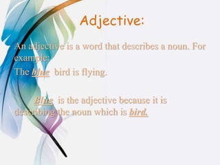 Adjective:
An adjective is a word that describes a noun. For
example:
The blue bird is flying.
Blue is the adjective because it is
describing the noun which is bird.
 