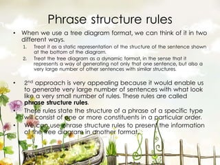 Phrase structure rules
• When we use a tree diagram format, we can think of it in two
different ways.
1. Treat it as a static representation of the structure of the sentence shown
at the bottom of the diagram.
2. Treat the tree diagram as a dynamic format, in the sense that it
represents a way of generating not only that one sentence, but also a
very large number of other sentences with similar structures.
• 2nd approach is very appealing because it would enable us
to generate very large number of sentences with what look
like a very small number of rules. These rules are called
phrase structure rules.
• These rules state the structure of a phrase of a specific type
will consist of one or more constituents in a particular order.
• We can use phrase structure rules to present the information
of the tree diagram in another format.
 