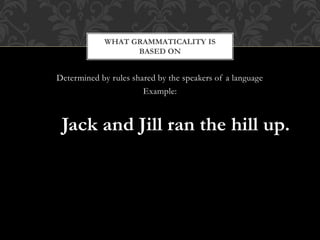 Determined by rules shared by the speakers of a language
Example:
Jack and Jill ran the hill up.
WHAT GRAMMATICALITY IS
BASED ON
 