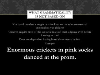 Not based on what is taught in school but on the rules constructed
unconsciously as children
Children acquire most of the syntactic rules of their language even before
learning to read.
Does not depend on having heard the sentence before.
Example:
Enormous crickets in pink socks
danced at the prom.
WHAT GRAMMATICALITY
IS NOT BASED ON
 