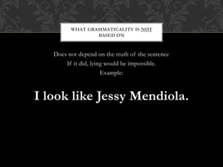 Does not depend on the truth of the sentence
If it did, lying would be impossible.
Example:
I look like Jessy Mendiola.
WHAT GRAMMATICALITY IS NOT
BASED ON
 