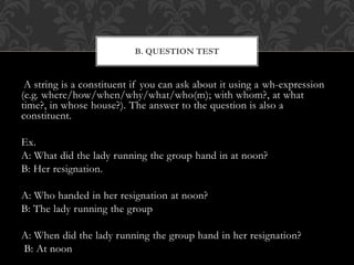A string is a constituent if you can ask about it using a wh-expression
(e.g. where/how/when/why/what/who(m); with whom?, at what
time?, in whose house?). The answer to the question is also a
constituent.
Ex.
A: What did the lady running the group hand in at noon?
B: Her resignation.
A: Who handed in her resignation at noon?
B: The lady running the group
A: When did the lady running the group hand in her resignation?
B: At noon
B. QUESTION TEST
 