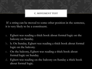 If a string can be moved to some other position in the sentence,
it is very likely to be a constituent.
a. Egbert was reading a thick book about formal logic on the
balcony on Sunday.
b. b. On Sunday, Egbert was reading a thick book about formal
logic on the balcony.
c. On the balcony, Egbert was reading a thick book about
formal logic on Sunday.
d. Egbert was reading on the balcony on Sunday a thick book
about formal logic.
C. MOVEMENT TEST
 