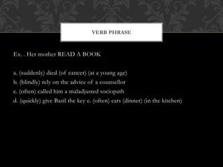 Ex. . Her mother READ A BOOK
a. (suddenly) died (of cancer) (at a young age)
b. (blindly) rely on the advice of a counsellor
c. (often) called him a maladjusted sociopath
d. (quickly) give Basil the key e. (often) eats (dinner) (in the kitchen)
VERB PHRASE
 