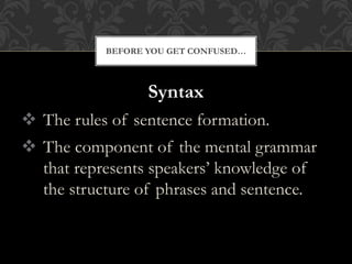 Syntax
 The rules of sentence formation.
 The component of the mental grammar
that represents speakers’ knowledge of
the structure of phrases and sentence.
BEFORE YOU GET CONFUSED…
 