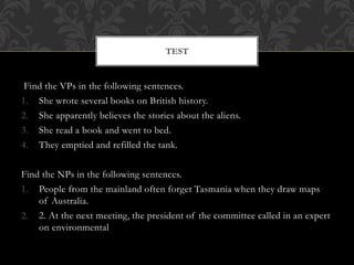 Find the VPs in the following sentences.
1. She wrote several books on British history.
2. She apparently believes the stories about the aliens.
3. She read a book and went to bed.
4. They emptied and refilled the tank.
Find the NPs in the following sentences.
1. People from the mainland often forget Tasmania when they draw maps
of Australia.
2. 2. At the next meeting, the president of the committee called in an expert
on environmental
TEST
 