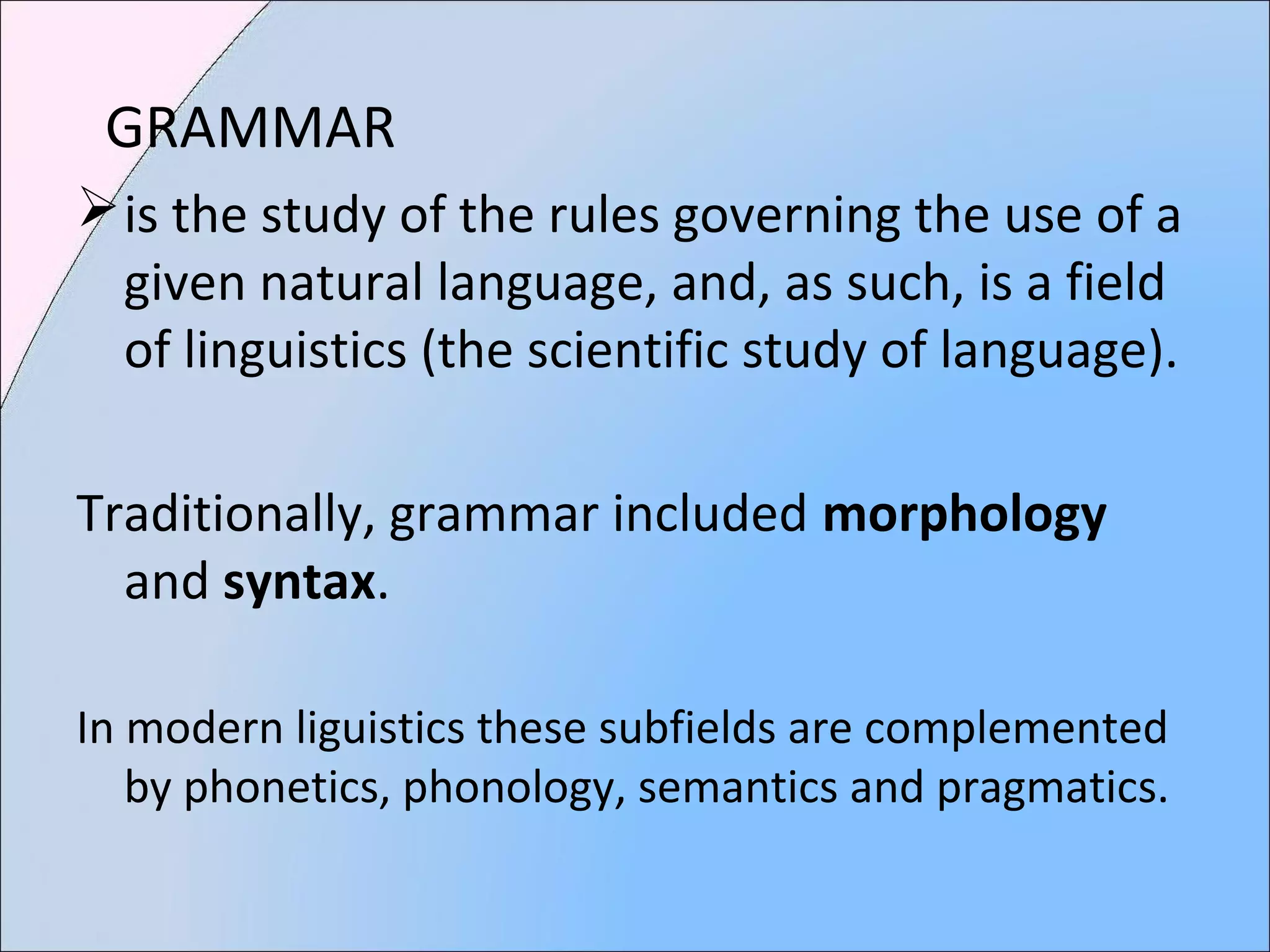 GRAMMAR
is the study of the rules governing the use of a
given natural language, and, as such, is a field
of linguistics (the scientific study of language).
Traditionally, grammar included morphology
and syntax.
In modern liguistics these subfields are complemented
by phonetics, phonology, semantics and pragmatics.
 