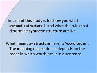 The aim of this study is to show you what
syntactic structure is and what the rules that
determine syntactic structure are like.
What meant by structure here, is ‘word order’.
The meaning of a sentence depends on the
order in which words occur in a sentence.
 