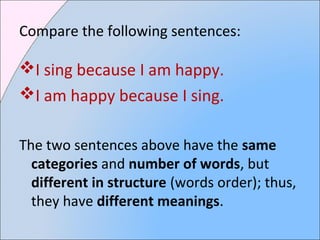 Compare the following sentences:
I sing because I am happy.
I am happy because I sing.
The two sentences above have the same
categories and number of words, but
different in structure (words order); thus,
they have different meanings.
 