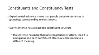 Constituents and Constituency Tests
• Experimental evidence shows that people perceive sentences in
groupings corresponding to constituents
• Every sentence has at least one constituent structure
• If a sentence has more than one constituent structure, then it is
ambiguous and each constituent structure corresponds to a
different meaning
 