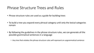Phrase Structure Trees and Rules
• Phrase structure rules are used as a guide for building trees
• To build a tree you expand every phrasal category until only the lexical categories
remain
• By following the guidelines in the phrase structure rules, we can generate all the
possible grammatical sentences in a language
• Any tree that violates the phrase structure rules will represent an ungrammatical sentence
 