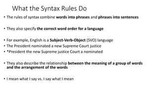 What the Syntax Rules Do
• The rules of syntax combine words into phrases and phrases into sentences
• They also specify the correct word order for a language
• For example, English is a Subject-Verb-Object (SVO) language
• The President nominated a new Supreme Court justice
• *President the new Supreme justice Court a nominated
• They also describe the relationship between the meaning of a group of words
and the arrangement of the words
• I mean what I say vs. I say what I mean
 