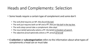 Heads and Complements: Selection
• Some heads require a certain type of complement and some don’t
• The verb find requires an NP: Alex found the ball.
• The verb put requires both an NP and a PP: Alex put the ball in the toy box.
• The verb sleep cannot take a complement: Alex slept.
• The noun belief optionally selects a PP: the belief in freedom of speech.
• The adjective proud optionally selects a PP: proud of herself
• C-selection or subcategorization refers to the information about what types of
complements a head can or must take
 