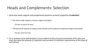 Heads and Complements: Selection
• Verbs also select subjects and complements based on semantic properties (S-selection)
• The verb murder requires a human subject and object
!The beer murdered the lamp.
• The verb drink requires its subject to be animate and its optional complement object to be liquid
!The beer drank the lamp.
• For a sentence to be well-formed, it must conform to the structural constraints of PS rules and
must also obey the syntactic (C-selection) and semantic (S-selection) requirements of the head of
each phrase
 