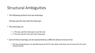 Structural Ambiguities
• The following sentence has two meanings:
The boy saw the man with the telescope
• The meanings are:
• 1. The boy used the telescope to see the man
• 2. The boy saw the man who had a telescope
• Each of these meanings can be represented by a different phrase structure tree
• The two interpretations are possible because the PS rules allow more than one structure for the same
string of words
 