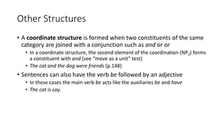 Other Structures
• A coordinate structure is formed when two constituents of the same
category are joined with a conjunction such as and or or
• In a coordinate structure, the second element of the coordination (NP2) forms
a constituent with and (see “move as a unit” test)
• The cat and the dog were friends (p.148)
• Sentences can also have the verb be followed by an adjective
• In these cases the main verb be acts like the auxiliaries be and have
• The cat is coy.
 