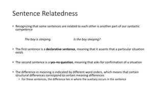Sentence Relatedness
• Recognizing that some sentences are related to each other is another part of our syntactic
competence
The boy is sleeping. Is the boy sleeping?
• The first sentence is a declarative sentence, meaning that it asserts that a particular situation
exists
• The second sentence is a yes-no question, meaning that asks for confirmation of a situation
• The difference in meaning is indicated by different word orders, which means that certain
structural differences correspond to certain meaning differences
• For these sentences, the difference lies in where the auxiliary occurs in the sentence
 
