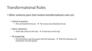 Transformational Rules
• Other sentence pairs that involve transformational rules are:
• Active to passive
• The cat chased the mouse.  The mouse was chased by the cat.
• there sentences
• There was a man on the roof.  A man was on the roof.
• PP preposing
• The astronomer saw the quasar with the telescope.  With the telescope, the
astronomer saw the quasar.
 