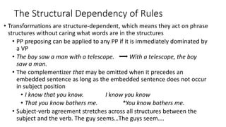 The Structural Dependency of Rules
• Transformations are structure-dependent, which means they act on phrase
structures without caring what words are in the structures
• PP preposing can be applied to any PP if it is immediately dominated by
a VP
• The boy saw a man with a telescope. With a telescope, the boy
saw a man.
• The complementizer that may be omitted when it precedes an
embedded sentence as long as the embedded sentence does not occur
in subject position
• I know that you know. I know you know
• That you know bothers me. *You know bothers me.
• Subject-verb agreement stretches across all structures between the
subject and the verb. The guy seems…The guys seem….
 