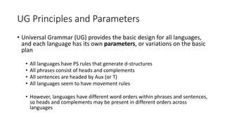 UG Principles and Parameters
• Universal Grammar (UG) provides the basic design for all languages,
and each language has its own parameters, or variations on the basic
plan
• All languages have PS rules that generate d-structures
• All phrases consist of heads and complements
• All sentences are headed by Aux (or T)
• All languages seem to have movement rules
• However, languages have different word orders within phrases and sentences,
so heads and complements may be present in different orders across
languages
 