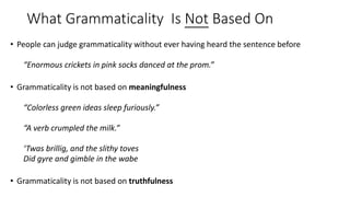 What Grammaticality Is Not Based On
• People can judge grammaticality without ever having heard the sentence before
“Enormous crickets in pink socks danced at the prom.”
• Grammaticality is not based on meaningfulness
“Colorless green ideas sleep furiously.”
“A verb crumpled the milk.”
‘Twas brillig, and the slithy toves
Did gyre and gimble in the wabe
• Grammaticality is not based on truthfulness
 