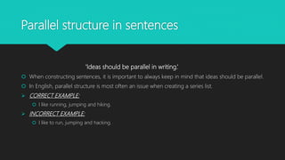Parallel structure in sentences
‘Ideas should be parallel in writing.’
 When constructing sentences, it is important to always keep in mind that ideas should be parallel.
 In English, parallel structure is most often an issue when creating a series list.
 CORRECT EXAMPLE:
 I like running, jumping and hiking.
 INCORRECT EXAMPLE:
 I like to run, jumping and hacking.
 