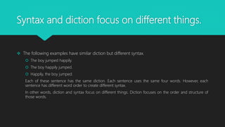 Syntax and diction focus on different things.
 The following examples have similar diction but different syntax.
 The boy jumped happily.
 The boy happily jumped.
 Happily, the boy jumped.
Each of these sentence has the same diction. Each sentence uses the same four words. However, each
sentence has different word order to create different syntax.
In other words, diction and syntax focus on different things. Diction focuses on the order and structure of
those words.
 