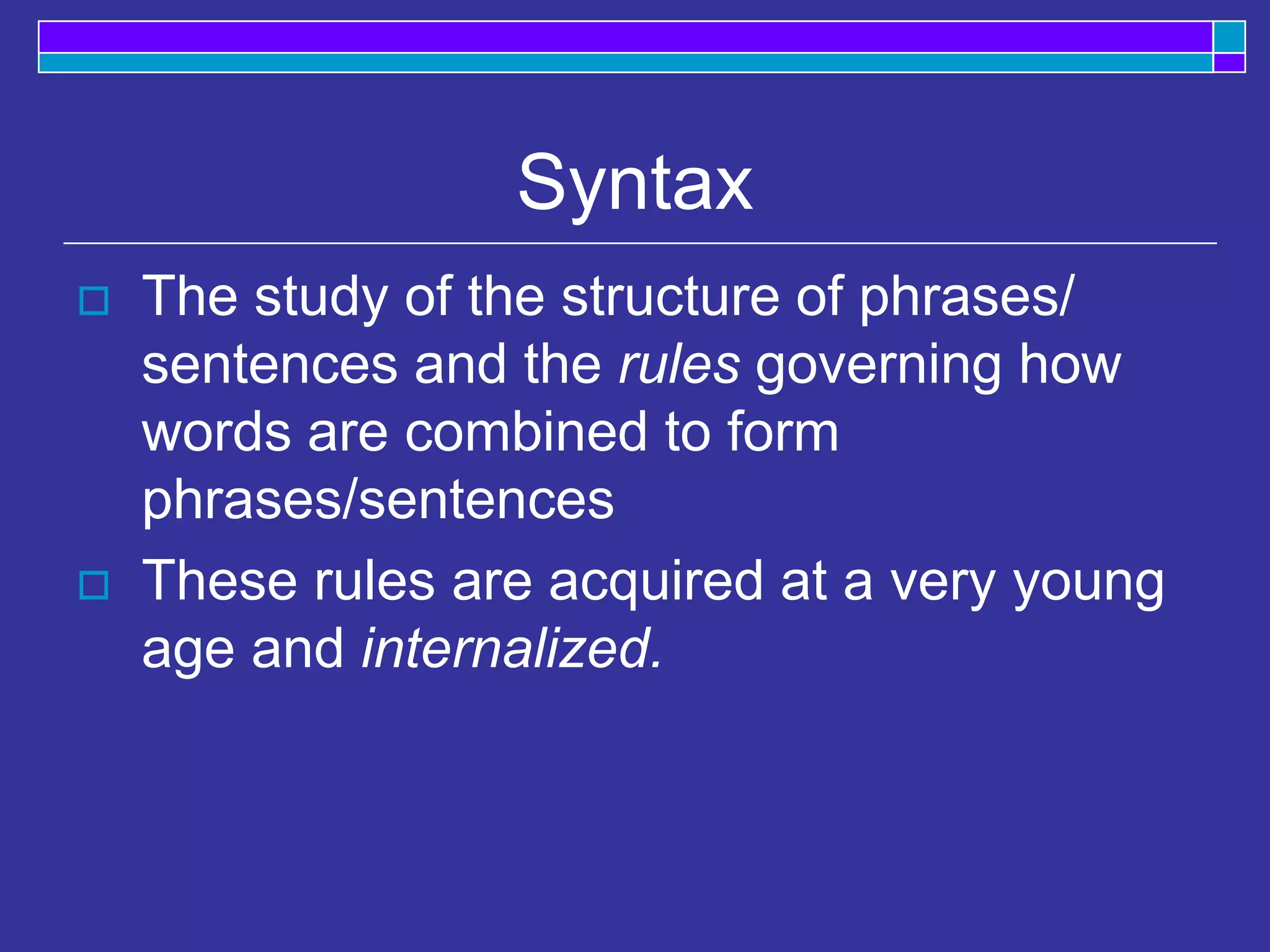 Syntax
 The study of the structure of phrases/
sentences and the rules governing how
words are combined to form
phrases/sentences
 These rules are acquired at a very young
age and internalized.
 