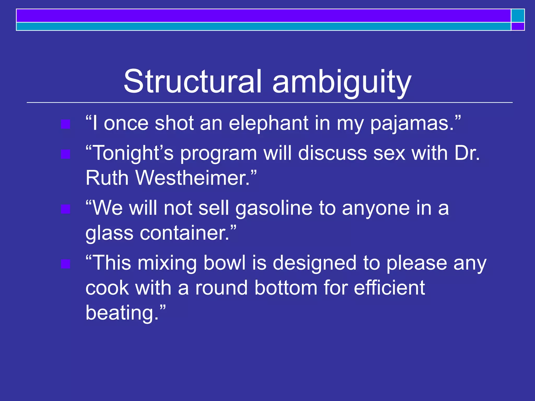 Structural ambiguity
 “I once shot an elephant in my pajamas.”
 “Tonight’s program will discuss sex with Dr.
Ruth Westheimer.”
 “We will not sell gasoline to anyone in a
glass container.”
 “This mixing bowl is designed to please any
cook with a round bottom for efficient
beating.”
 