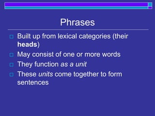 Phrases
 Built up from lexical categories (their
heads)
 May consist of one or more words
 They function as a unit
 These units come together to form
sentences
 